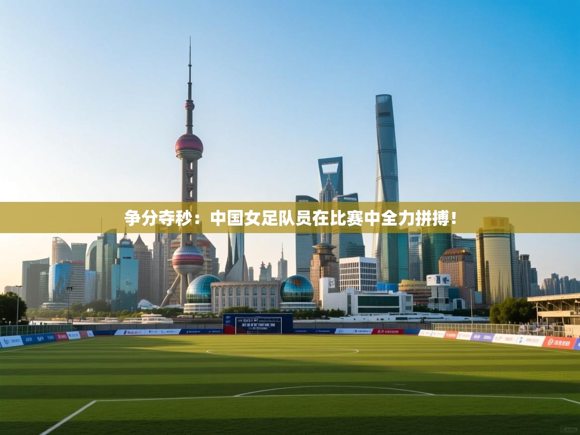 争分夺秒：中国女足队员在比赛中全力拼搏！
