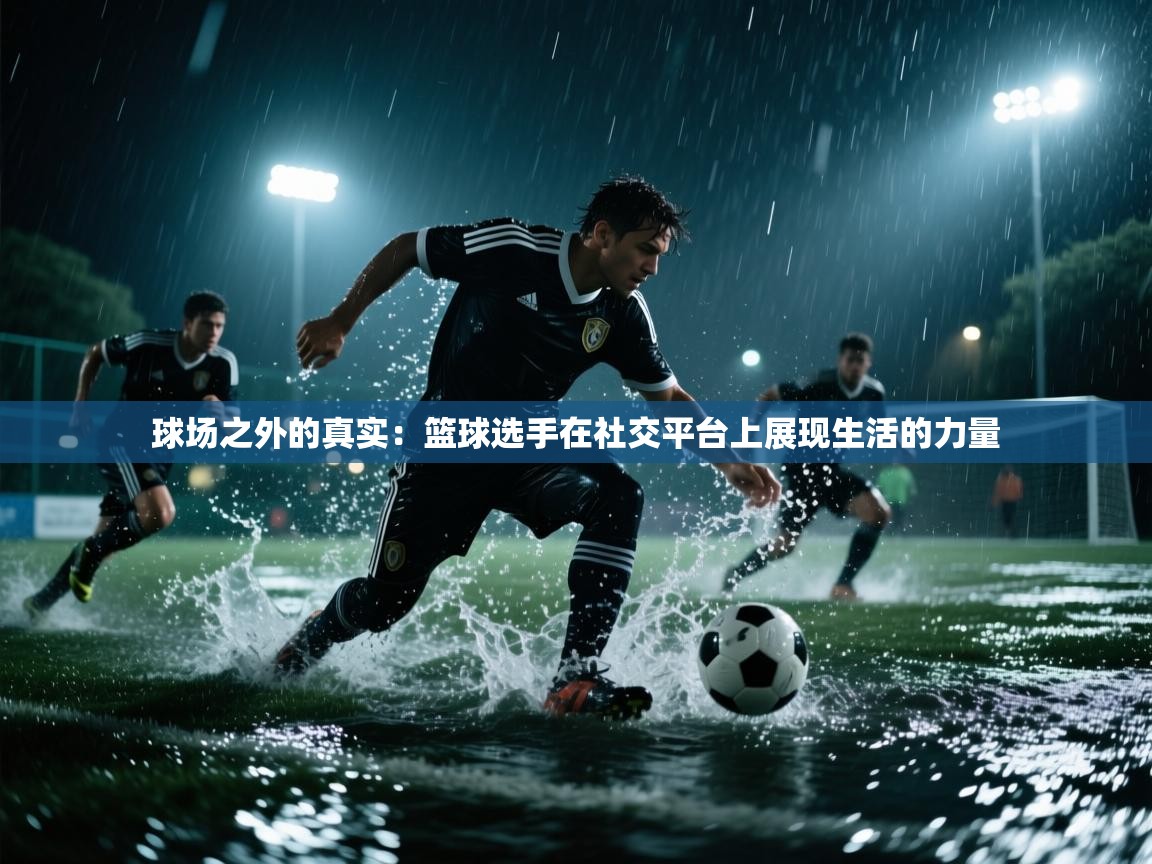 球场之外的真实：篮球选手在社交平台上展现生活的力量  第2张